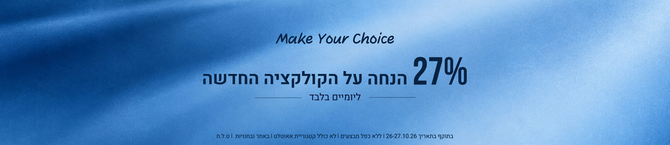 Make Your Choice: 27% הנחה על הקולקציה החדשה ליומיים בלבד (26-27.10.26) בתוקף בתאריך 26-27.10.26 | ללא כפל מבצעים | לא כולל קטגוריית אאוטלט | באתר ובחנויות | ט.ל.ח