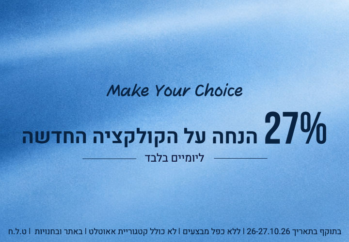 Make Your Choice: 27% הנחה על הקולקציה החדשה ליומיים בלבד (26-27.10.26) בתוקף בתאריך 26-27.10.26 | ללא כפל מבצעים | לא כולל קטגוריית אאוטלט | באתר ובחנויות | ט.ל.ח